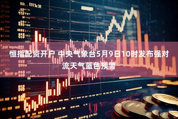 恒指配资开户 中央气象台5月9日10时发布强对流天气蓝色预警