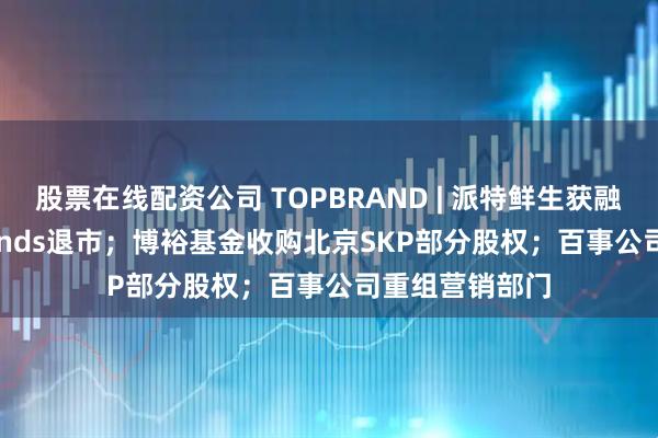 股票在线配资公司 TOPBRAND | 派特鲜生获融资；Solo Brands退市；博裕基金收购北京SKP部分股权；百事公司重组营销部门