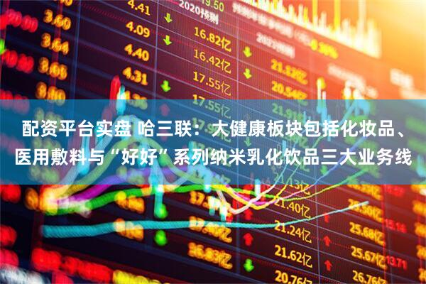配资平台实盘 哈三联：大健康板块包括化妆品、医用敷料与“好好”系列纳米乳化饮品三大业务线