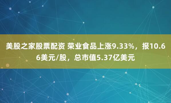 美股之家股票配资 荣业食品上涨9.33%，报10.66美元/股，总市值5.37亿美元