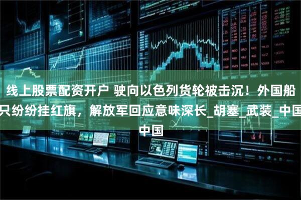线上股票配资开户 驶向以色列货轮被击沉！外国船只纷纷挂红旗，解放军回应意味深长_胡塞_武装_中国