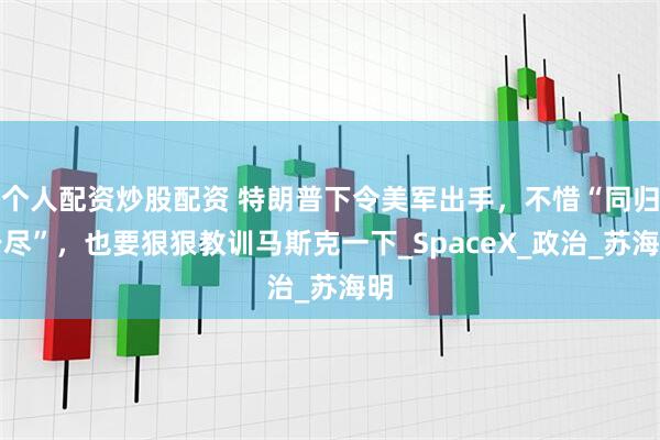 个人配资炒股配资 特朗普下令美军出手，不惜“同归于尽”，也要狠狠教训马斯克一下_SpaceX_政治_苏海明