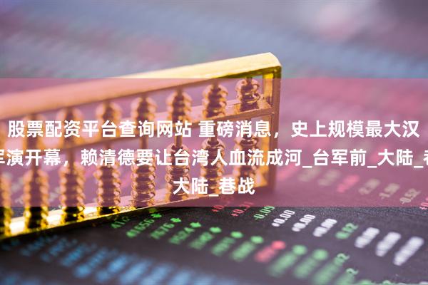 股票配资平台查询网站 重磅消息，史上规模最大汉光军演开幕，赖清德要让台湾人血流成河_台军前_大陆_巷战