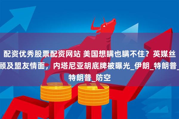 配资优秀股票配资网站 美国想瞒也瞒不住？英媒丝毫不顾及盟友情面，内塔尼亚胡底牌被曝光_伊朗_特朗普_防空
