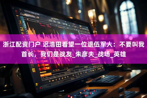 浙江配资门户 迟浩田看望一位退伍军人：不要叫我首长，我们是战友_朱彦夫_战场_英雄