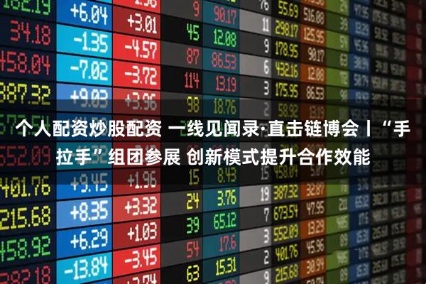 个人配资炒股配资 一线见闻录·直击链博会丨“手拉手”组团参展 创新模式提升合作效能
