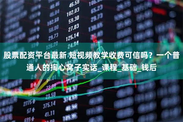 股票配资平台最新 短视频教学收费可信吗？一个普通人的掏心窝子实话_课程_基础_钱后