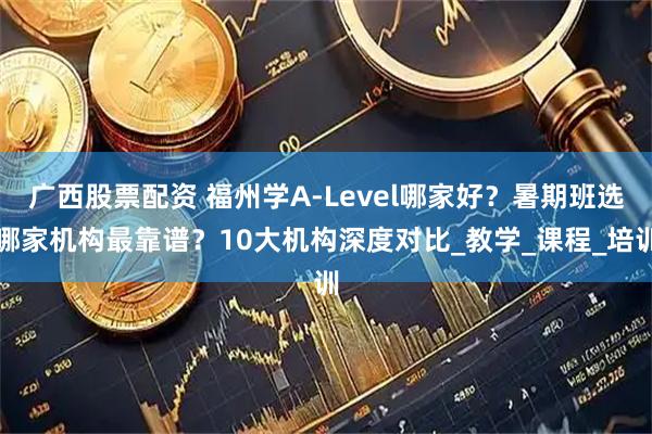 广西股票配资 福州学A-Level哪家好？暑期班选哪家机构最靠谱？10大机构深度对比_教学_课程_培训