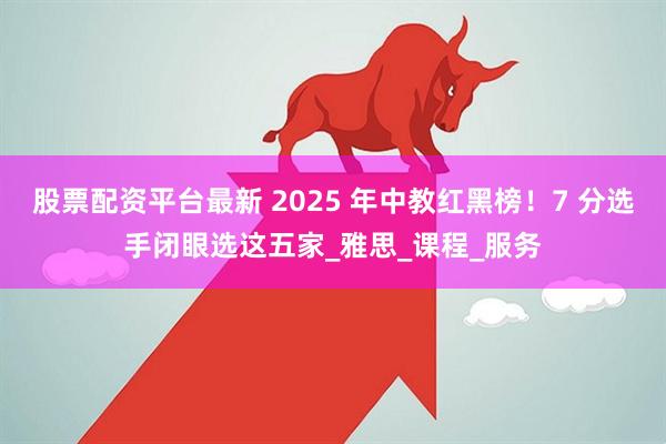 股票配资平台最新 2025 年中教红黑榜！7 分选手闭眼选这五家_雅思_课程_服务