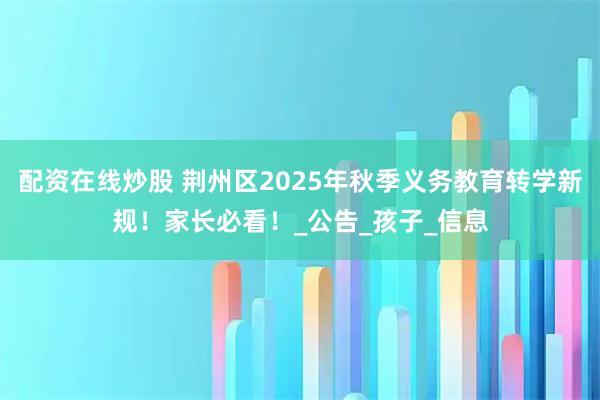 配资在线炒股 荆州区2025年秋季义务教育转学新规！家长必看！_公告_孩子_信息