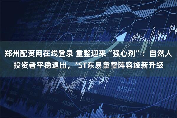 郑州配资网在线登录 重整迎来“强心剂”：自然人投资者平稳退出，*ST东易重整阵容焕新升级