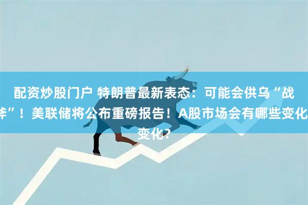 配资炒股门户 特朗普最新表态：可能会供乌“战斧”！美联储将公布重磅报告！A股市场会有哪些变化？