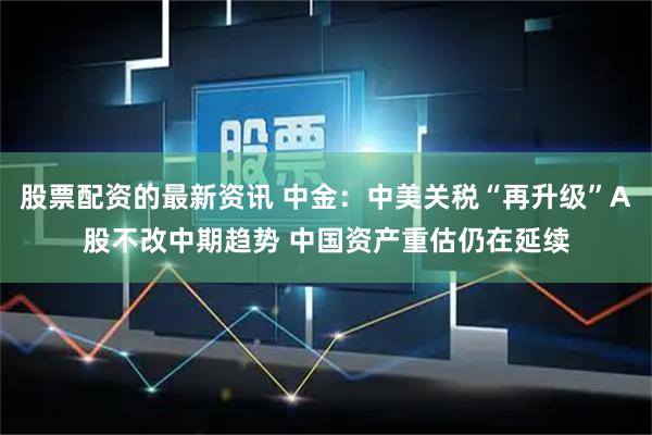 股票配资的最新资讯 中金：中美关税“再升级”A股不改中期趋势 中国资产重估仍在延续