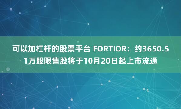 可以加杠杆的股票平台 FORTIOR：约3650.51万股限售股将于10月20日起上市流通
